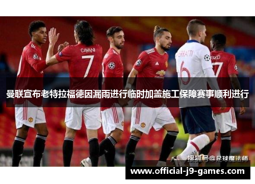 曼联宣布老特拉福德因漏雨进行临时加盖施工保障赛事顺利进行